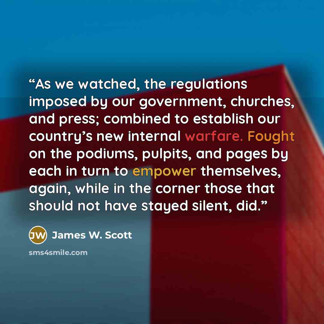 “As we watched, the regulations imposed by our government, churches, and press; combined to establish our country’s new internal warfare. Fought on the podiums, pulpits, and pages by each in turn to empower themselves, again, while in the corner those that should not have stayed silent, did.” quote by James W. Scott