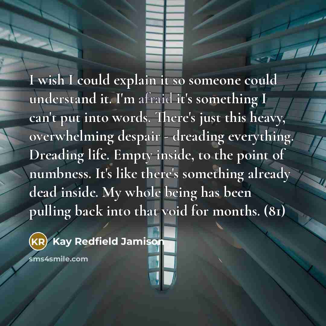 “I wish I could explain it so someone could understand it. I'm afraid it's something I can't put into words. There's just this heavy, overwhelming despair - dreading everything. Dreading life. Empty inside, to the point of numbness. It's like there's something already dead inside. My whole being…” quote by Kay Redfield Jamison