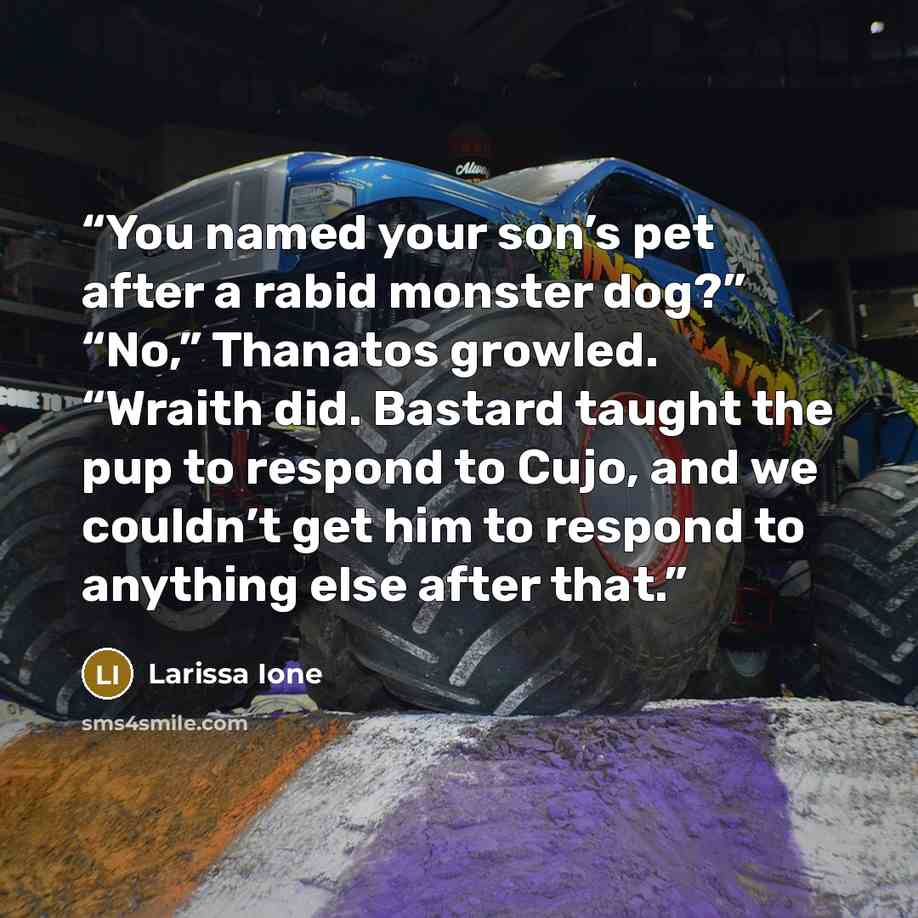“You named your son’s pet after a rabid monster dog?” “No,” Thanatos growled. “Wraith did. Bastard taught the pup to respond to Cujo, and we couldn’t get him to respond to anything else after that.” quote by Larissa Ione