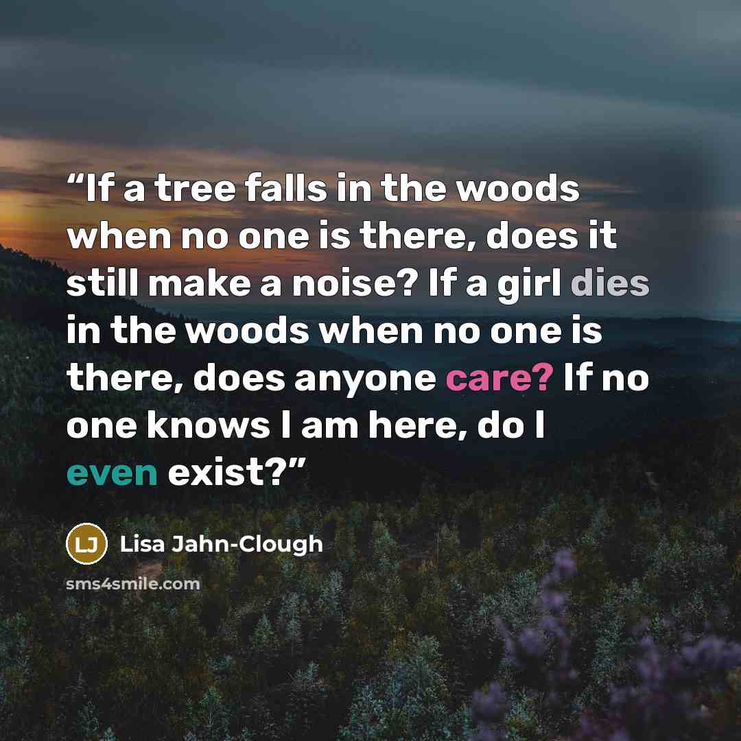 “If a tree falls in the woods when no one is there, does it still make a noise? If a girl dies in the woods when no one is there, does anyone care? If no one knows I am here, do I even exist?” quote by Lisa Jahn-Clough
