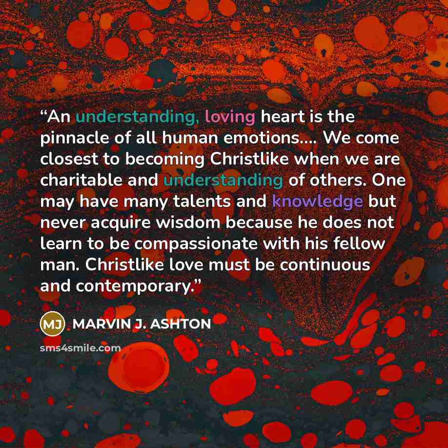 “An understanding, loving heart is the pinnacle of all human emotions…. We come closest to becoming Christlike when we are charitable and understanding of others. One may have many talents and knowledge but never acquire wisdom because he does not learn to be compassionate with his fellow man…” quote by Marvin J. Ashton