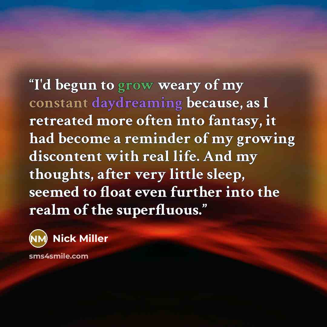 “I'd begun to grow weary of my constant daydreaming because, as I retreated more often into fantasy, it had become a reminder of my growing discontent with real life. And my thoughts, after very little sleep, seemed to float even further into the realm of the superfluous.” quote by Nick Miller