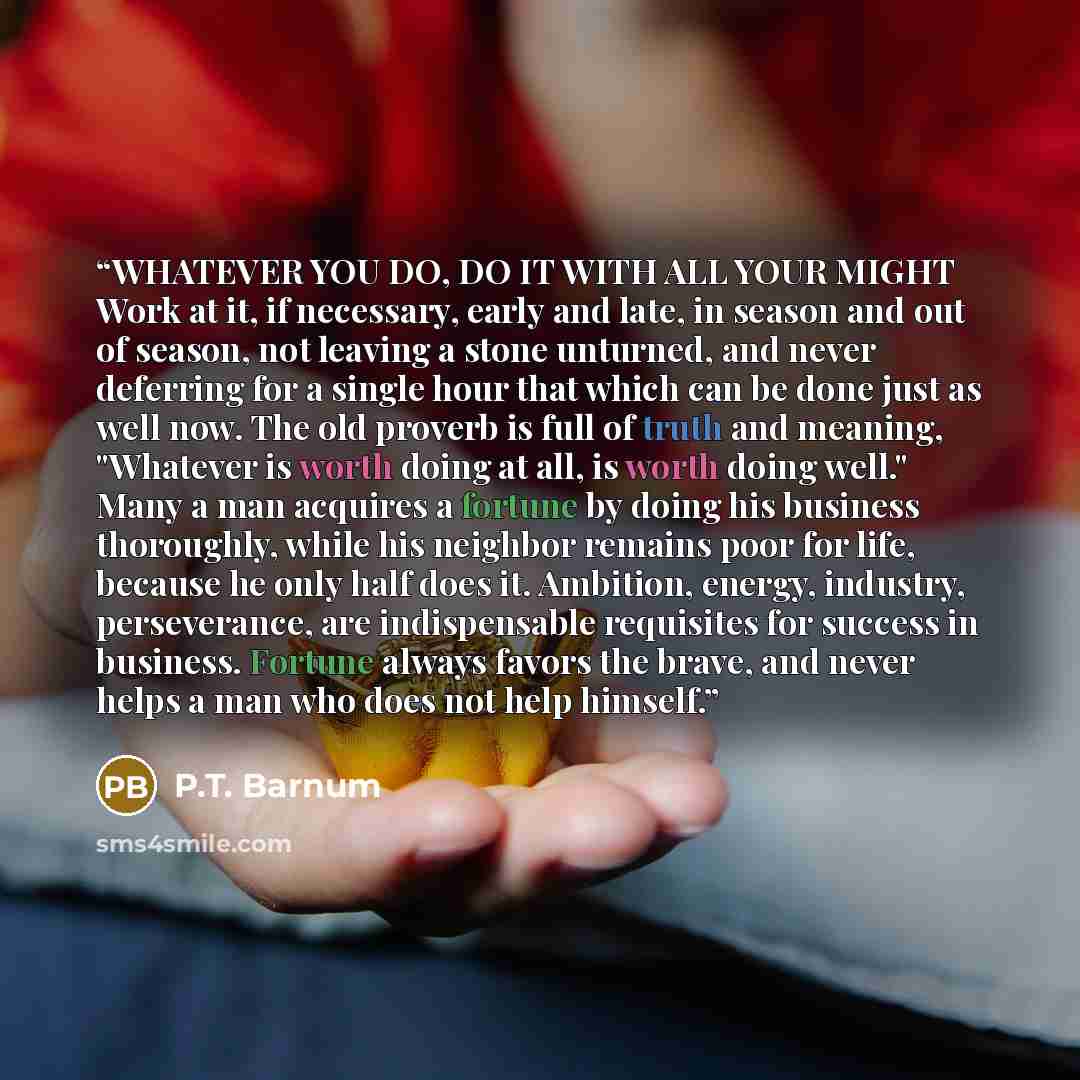 “WHATEVER YOU DO, DO IT WITH ALL YOUR MIGHT Work at it, if necessary, early and late, in season and out of season, not leaving a stone unturned, and never deferring for a single hour that which can be done just as well now. The old proverb is full of truth and meaning, "Whatever is worth doing at…” quote by P.T. Barnum