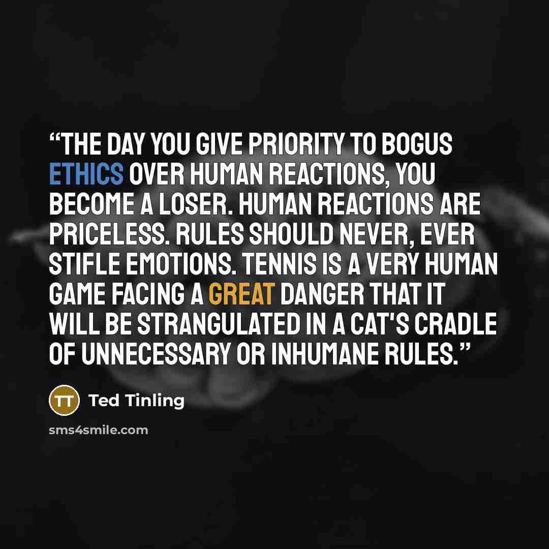 “The day you give priority to bogus ethics over human reactions, you become a loser. Human reactions are priceless. Rules should never, ever stifle emotions. Tennis is a very human game facing a great danger that it will be strangulated in a cat's cradle of unnecessary or inhumane rules.” quote by Ted Tinling