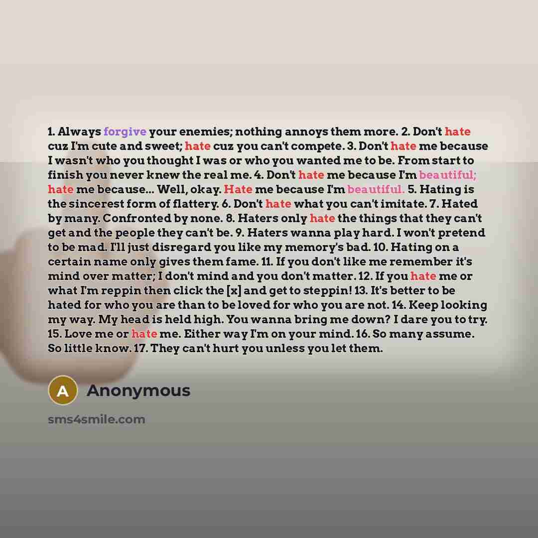 “1. Always forgive your enemies; nothing annoys them more. 2. Don't hate cuz I'm cute and sweet; hate cuz you can't compete. 3. Don't hate me because I wasn't who you thought I was or who you wanted me to be. From start to finish you never knew the real me. 4. Don't hate me because I'm beautiful…” quote by Anonymous