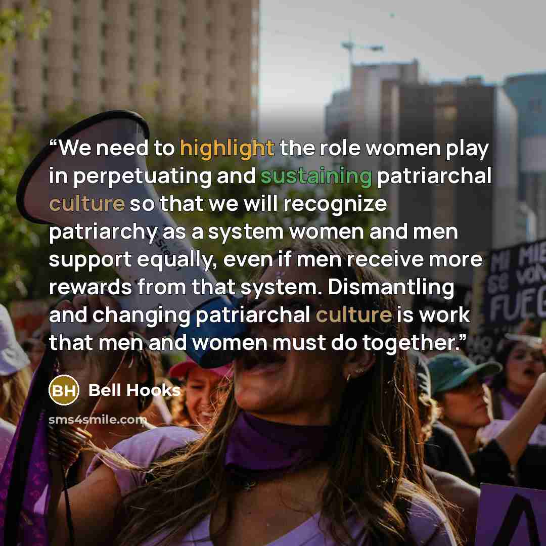 “We need to highlight the role women play in perpetuating and sustaining patriarchal culture so that we will recognize patriarchy as a system women and men support equally, even if men receive more rewards from that system. Dismantling and changing patriarchal culture is work that men and women…” quote by Bell Hooks