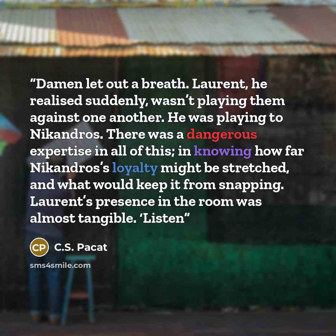 “Damen let out a breath. Laurent, he realised suddenly, wasn’t playing them against one another. He was playing to Nikandros. There was a dangerous expertise in all of this; in knowing how far Nikandros’s loyalty might be stretched, and what would keep it from snapping. Laurent’s presence in the…” quote by C.S. Pacat