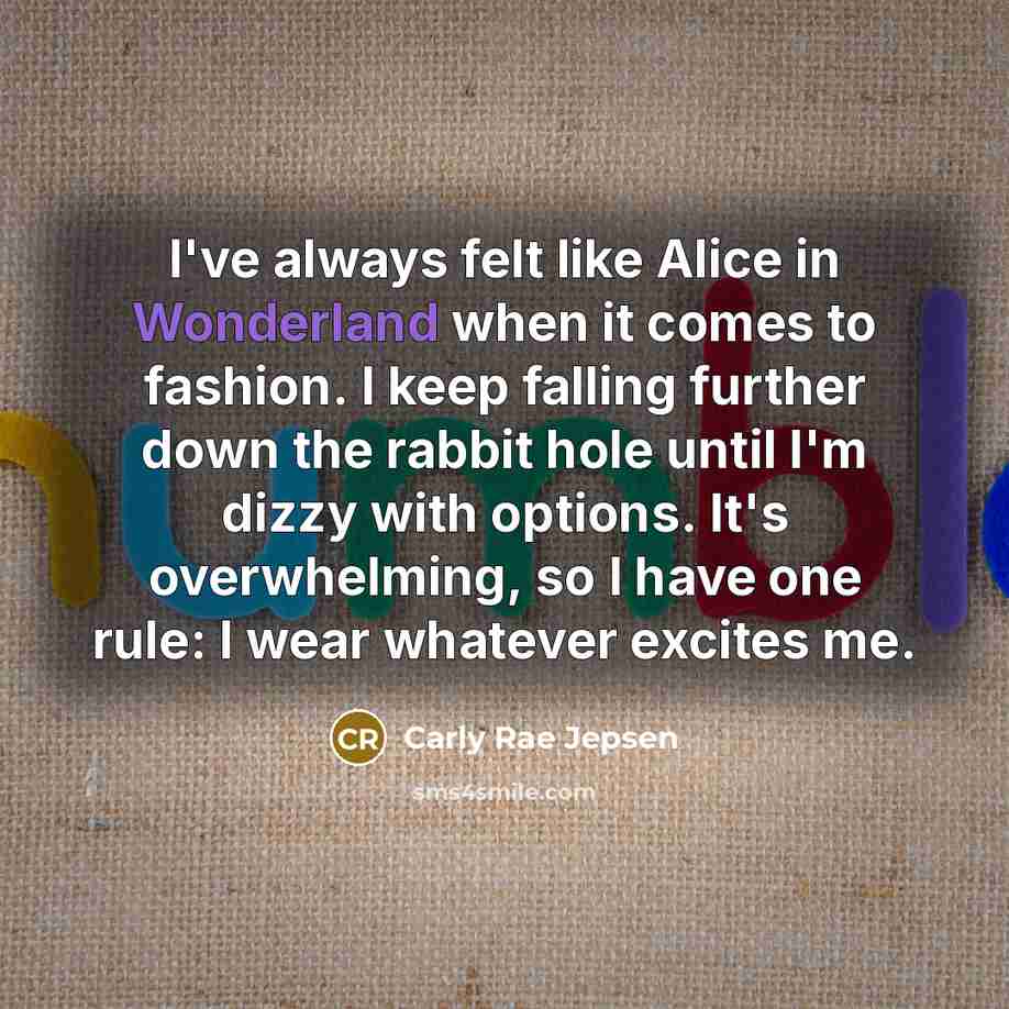 “I've always felt like Alice in Wonderland when it comes to fashion. I keep falling further down the rabbit hole until I'm dizzy with options. It's overwhelming, so I have one rule: I wear whatever excites me.” quote by Carly Rae Jepsen