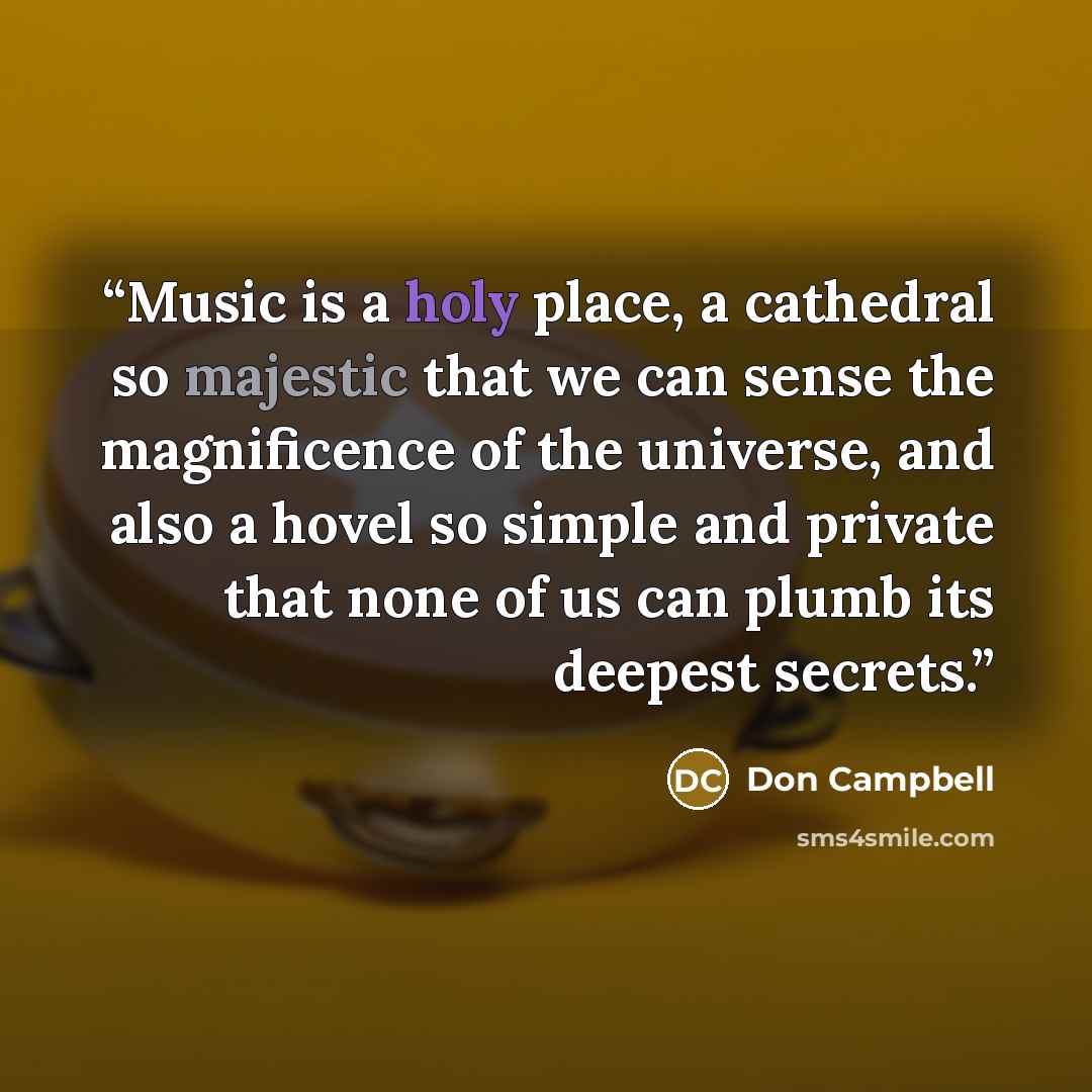 “Music is a holy place, a cathedral so majestic that we can sense the magnificence of the universe, and also a hovel so simple and private that none of us can plumb its deepest secrets.” quote by Don Campbell