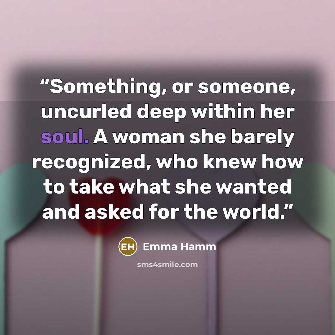 “Something, or someone, uncurled deep within her soul. A woman she barely recognized, who knew how to take what she wanted and asked for the world.” quote by Emma Hamm