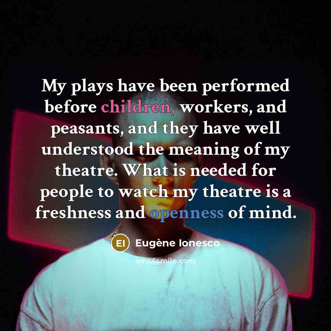 “My plays have been performed before children, workers, and peasants, and they have well understood the meaning of my theatre. What is needed for people to watch my theatre is a freshness and openness of mind.” quote by Eugene Ionesco