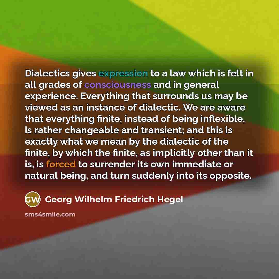 “Dialectics gives expression to a law which is felt in all grades of consciousness and in general experience. Everything that surrounds us may be viewed as an instance of dialectic. We are aware that everything finite, instead of being inflexible, is rather changeable and transient; and this is…” quote by Georg Wilhelm Friedrich Hegel