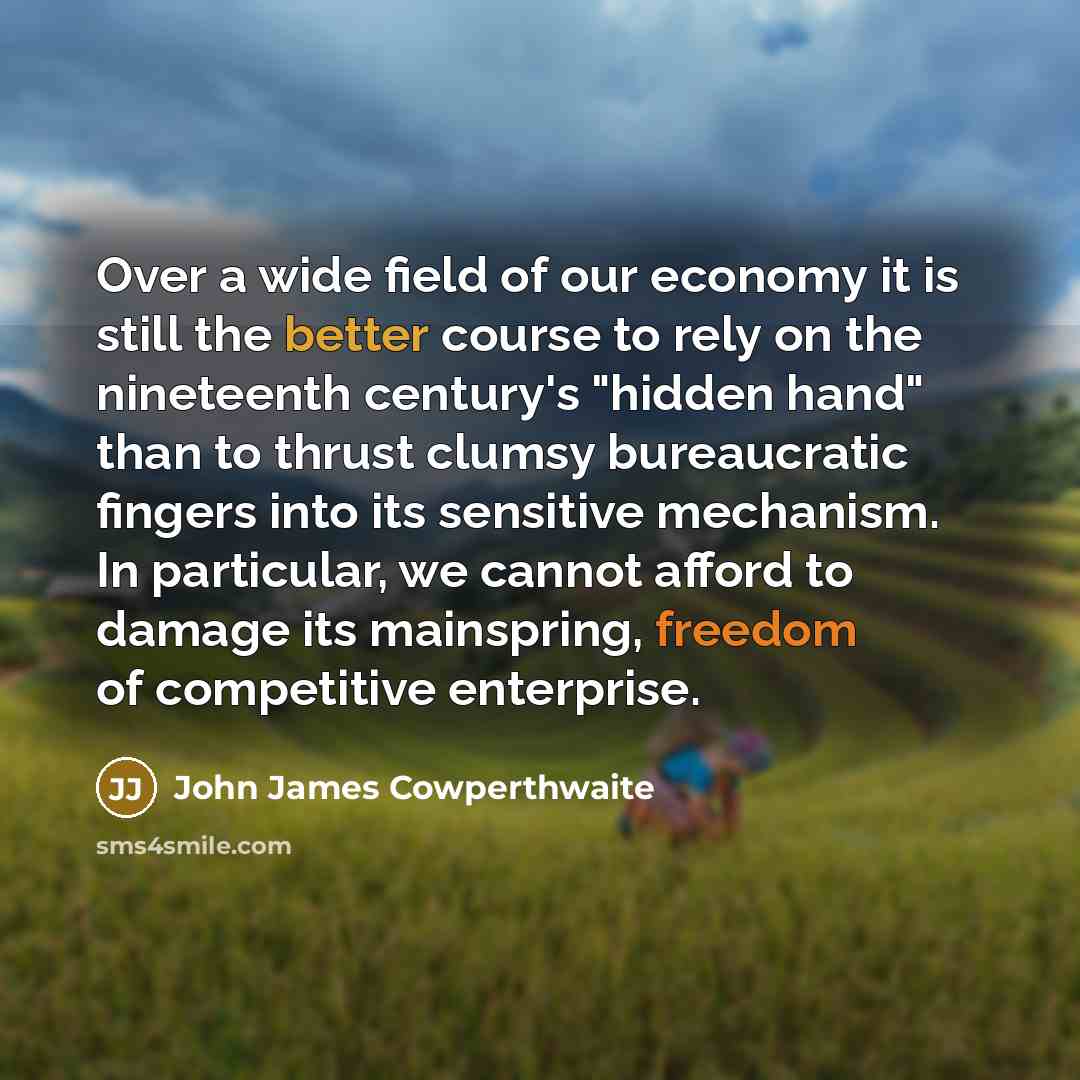“Over a wide field of our economy it is still the better course to rely on the nineteenth century's "hidden hand" than to thrust clumsy bureaucratic fingers into its sensitive mechanism. In particular, we cannot afford to damage its mainspring, freedom of competitive enterprise.” quote by John James Cowperthwaite