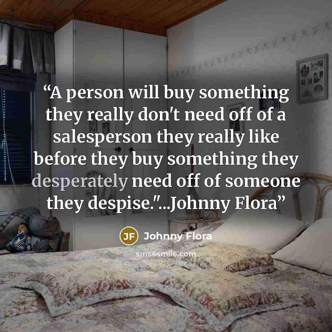 “A person will buy something they really don't need off of a salesperson they really like before they buy something they desperately need off of someone they despise."...Johnny Flora” quote by Johnny Flora