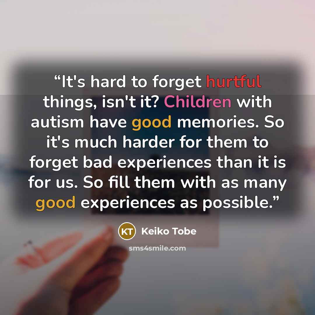 “It's hard to forget hurtful things, isn't it? Children with autism have good memories. So it's much harder for them to forget bad experiences than it is for us. So fill them with as many good experiences as possible.” quote by Keiko Tobe
