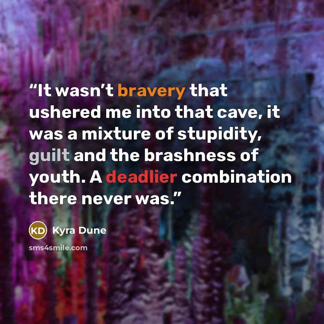 “It wasn’t bravery that ushered me into that cave, it was a mixture of stupidity, guilt and the brashness of youth. A deadlier combination there never was.” quote by Kyra Dune