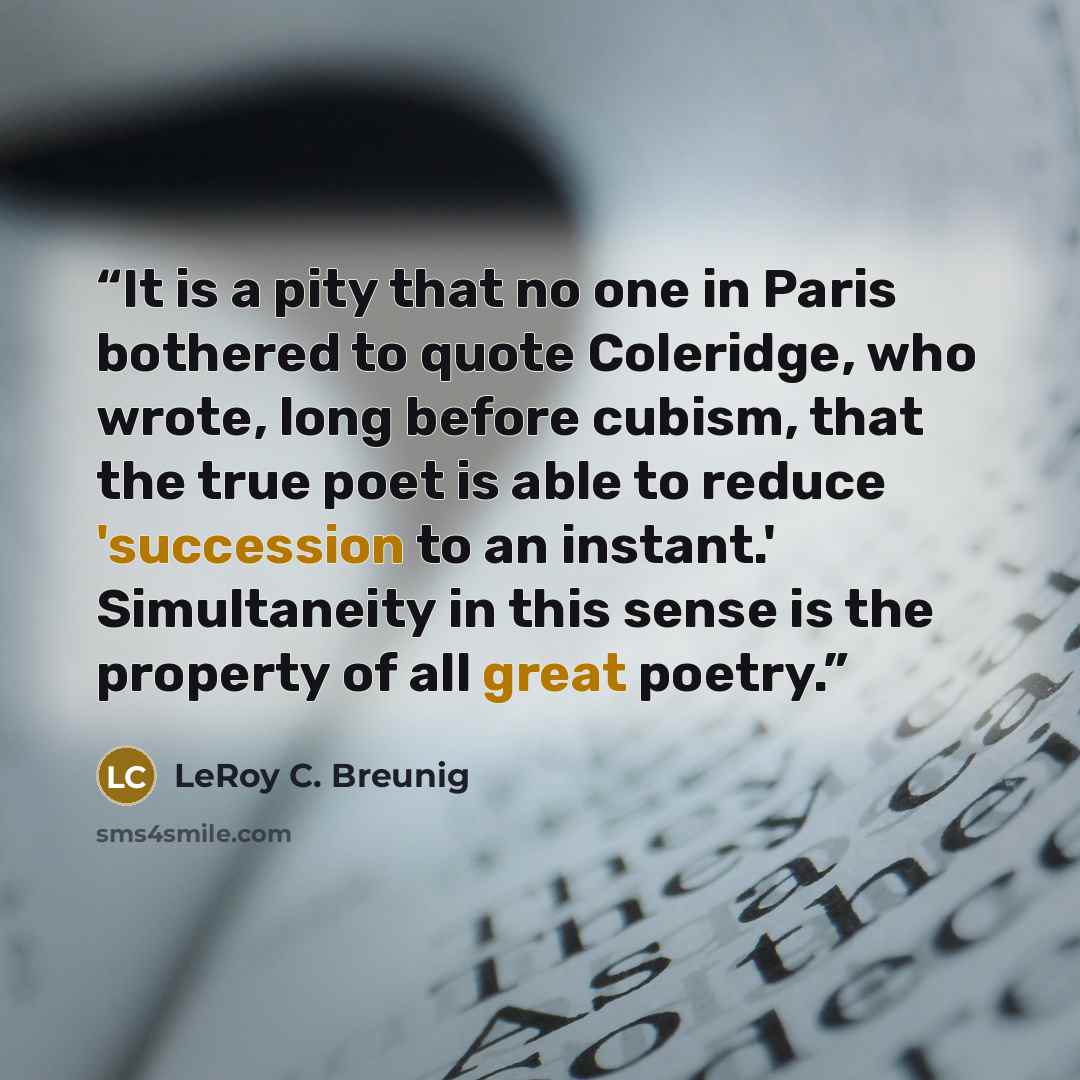 “It is a pity that no one in Paris bothered to quote Coleridge, who wrote, long before cubism, that the true poet is able to reduce 'succession to an instant.' Simultaneity in this sense is the property of all great poetry.” quote by LeRoy C. Breunig