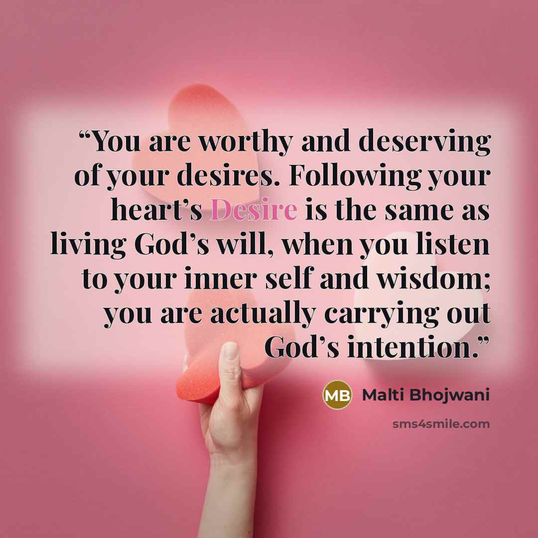 “You are worthy and deserving of your desires. Following your heart’s Desire is the same as living God’s will, when you listen to your inner self and wisdom; you are actually carrying out God’s intention.” quote by Malti Bhojwani