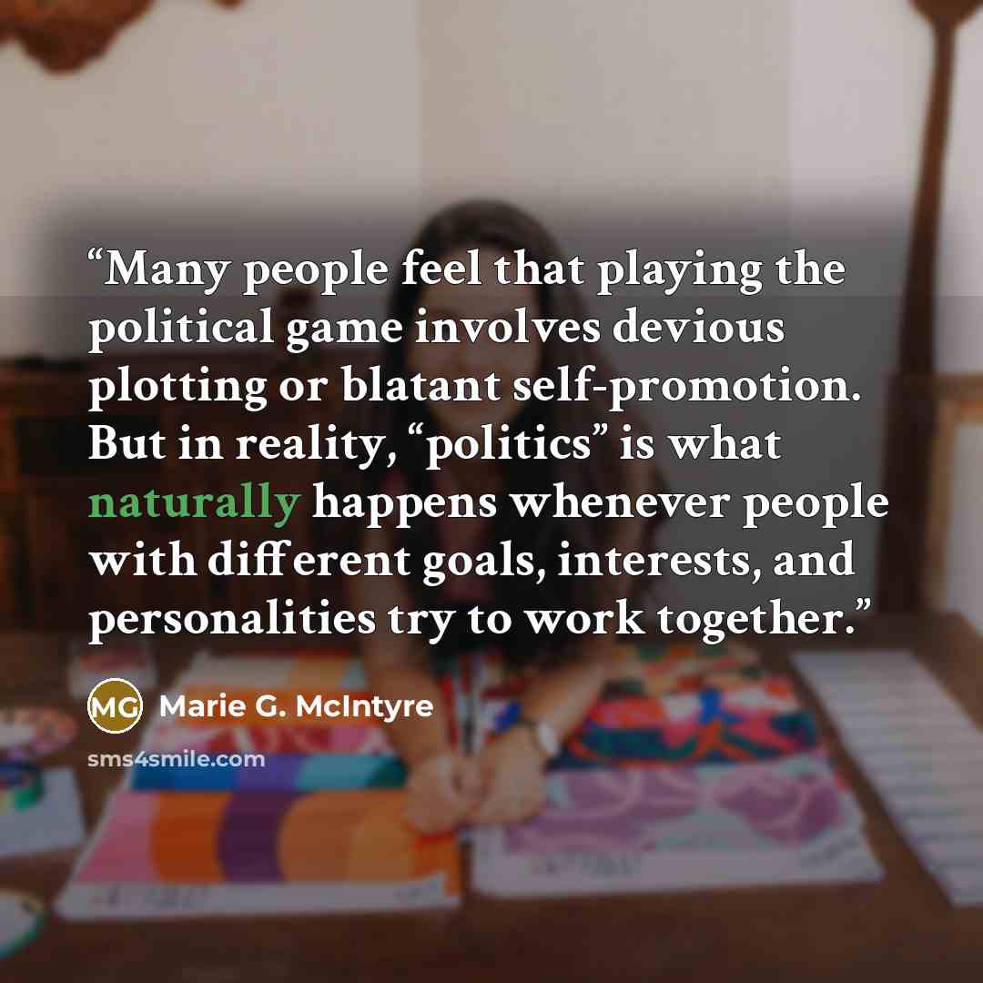 “Many people feel that playing the political game involves devious plotting or blatant self-promotion. But in reality, “politics” is what naturally happens whenever people with different goals, interests, and personalities try to work together.” quote by Marie G. McIntyre