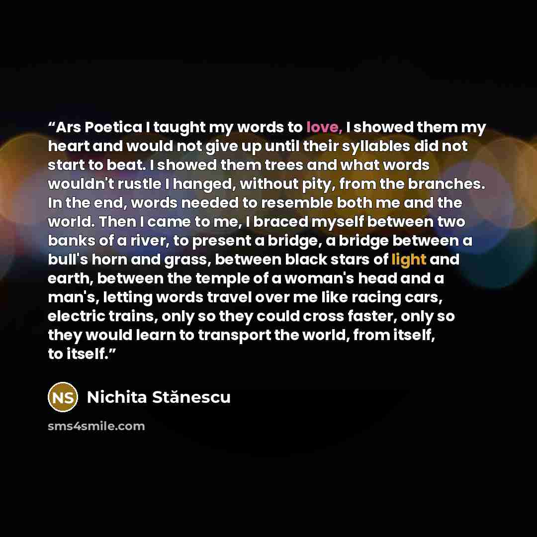“Ars Poetica I taught my words to love, I showed them my heart and would not give up until their syllables did not start to beat. I showed them trees and what words wouldn't rustle I hanged, without pity, from the branches. In the end, words needed to resemble both me and the world. Then I came to…” quote by Nichita Stănescu