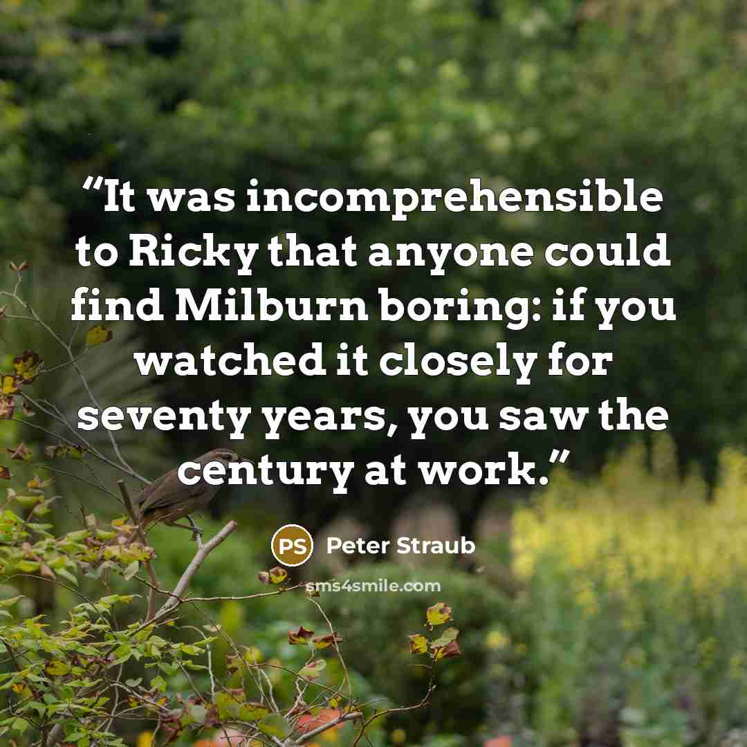“It was incomprehensible to Ricky that anyone could find Milburn boring: if you watched it closely for seventy years, you saw the century at work.” quote by Peter Straub
