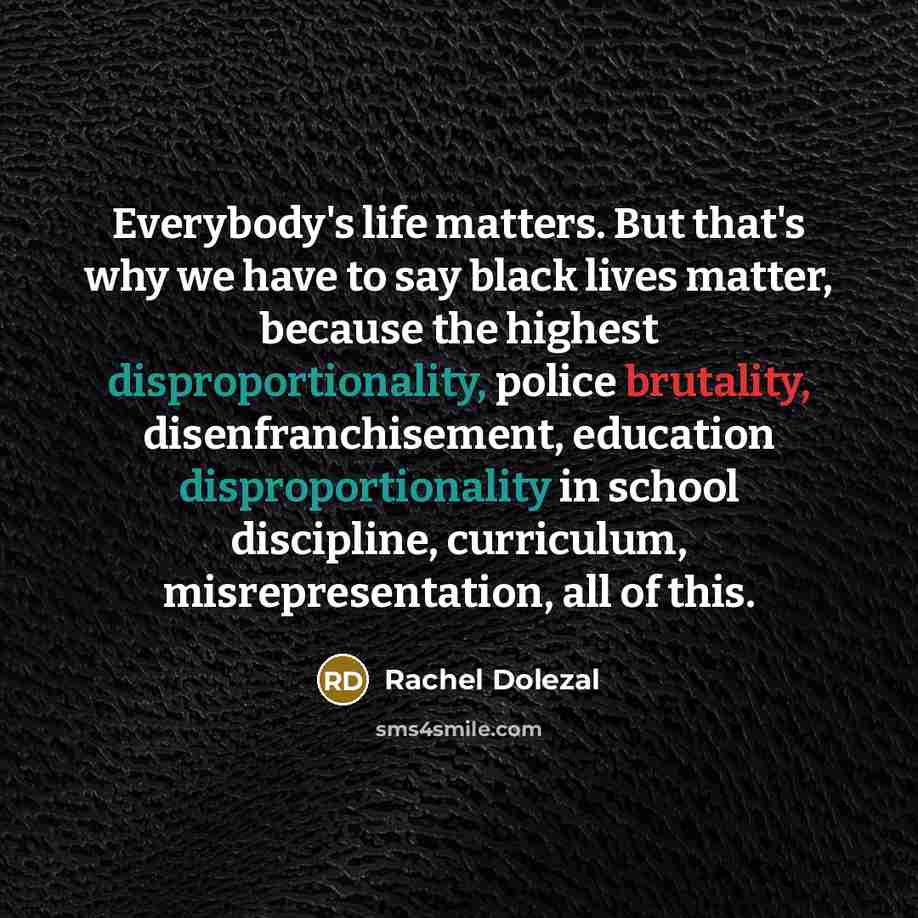 “Everybody's life matters. But that's why we have to say black lives matter, because the highest disproportionality, police brutality, disenfranchisement, education disproportionality in school discipline, curriculum, misrepresentation, all of this.” quote by Rachel Dolezal