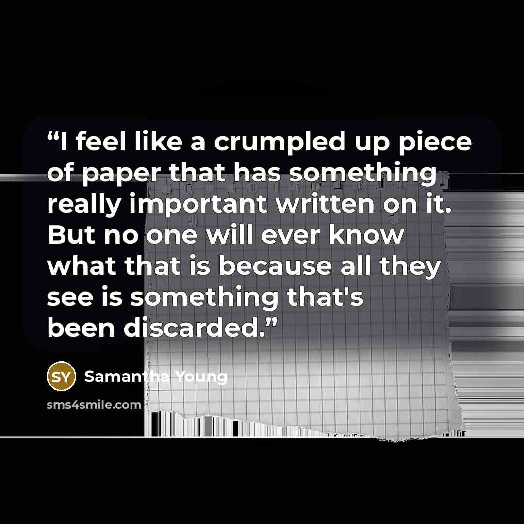 “I feel like a crumpled up piece of paper that has something really important written on it. But no one will ever know what that is because all they see is something that's been discarded.” quote by Samantha Young