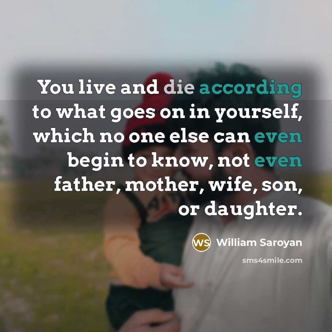“You live and die according to what goes on in yourself, which no one else can even begin to know, not even father, mother, wife, son, or daughter.” quote by William Saroyan