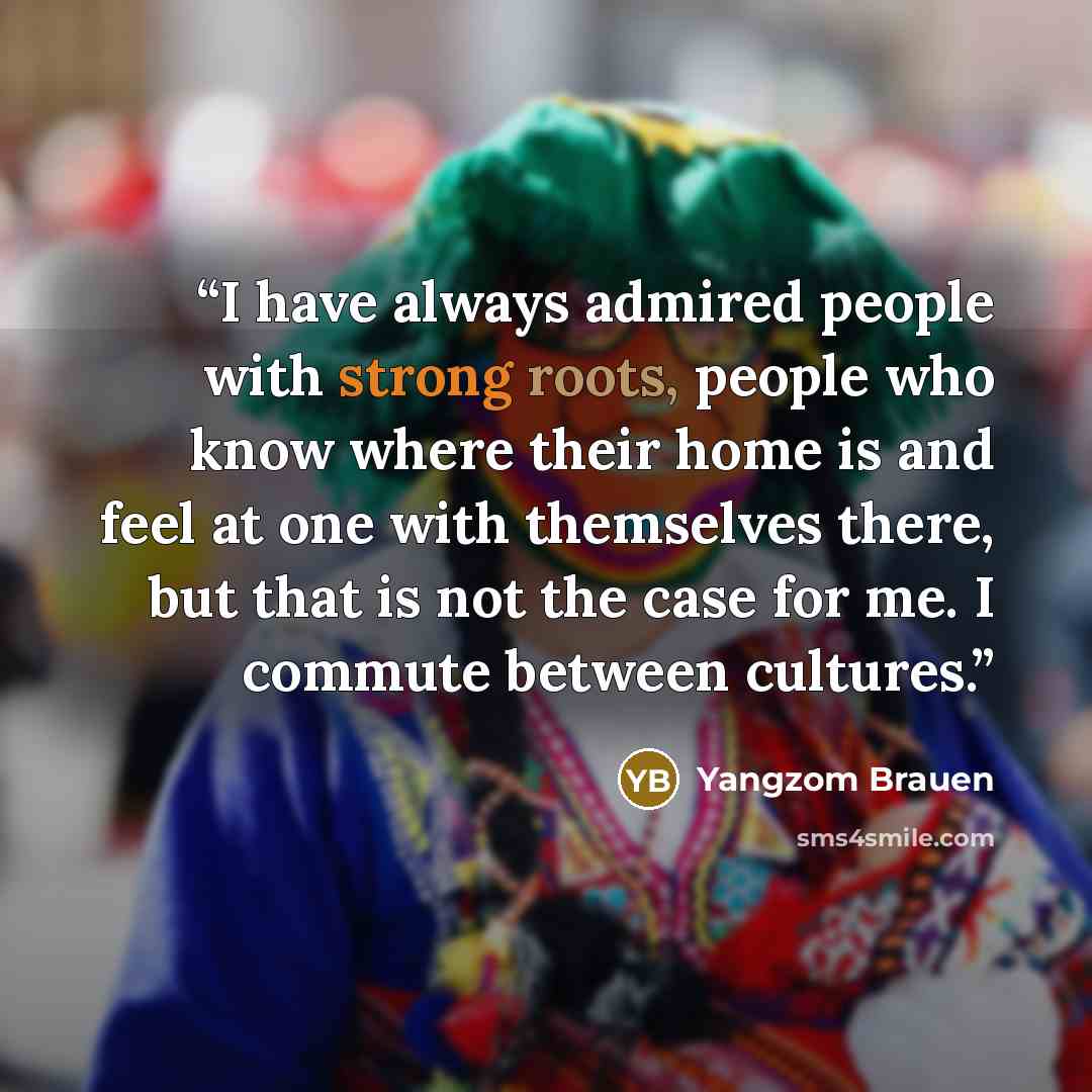“I have always admired people with strong roots, people who know where their home is and feel at one with themselves there, but that is not the case for me. I commute between cultures.” quote by Yangzom Brauen