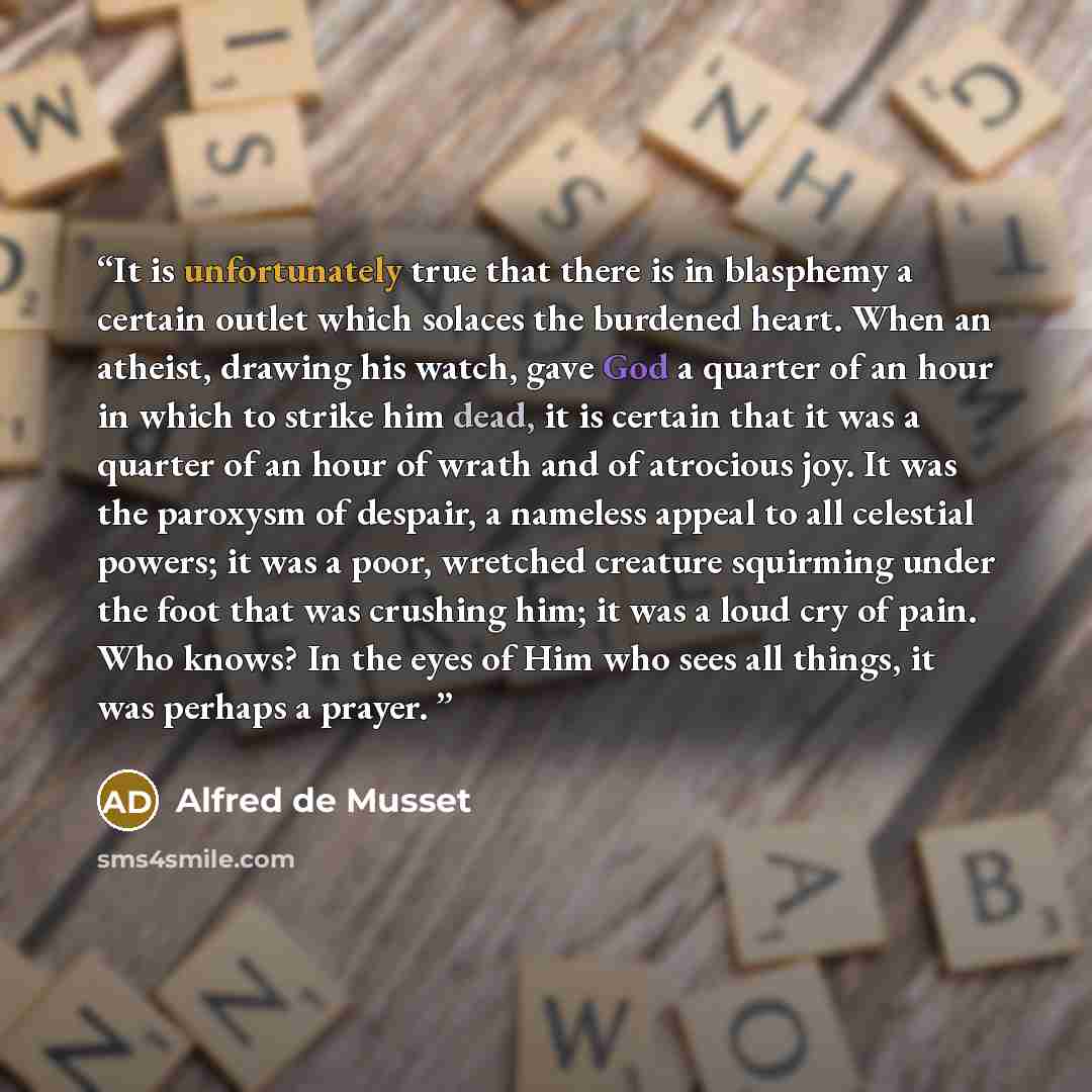 “It is unfortunately true that there is in blasphemy a certain outlet which solaces the burdened heart. When an atheist, drawing his watch, gave God a quarter of an hour in which to strike him dead, it is certain that it was a quarter of an hour of wrath and of atrocious joy. It was the paroxysm of…” quote by Alfred De Musset