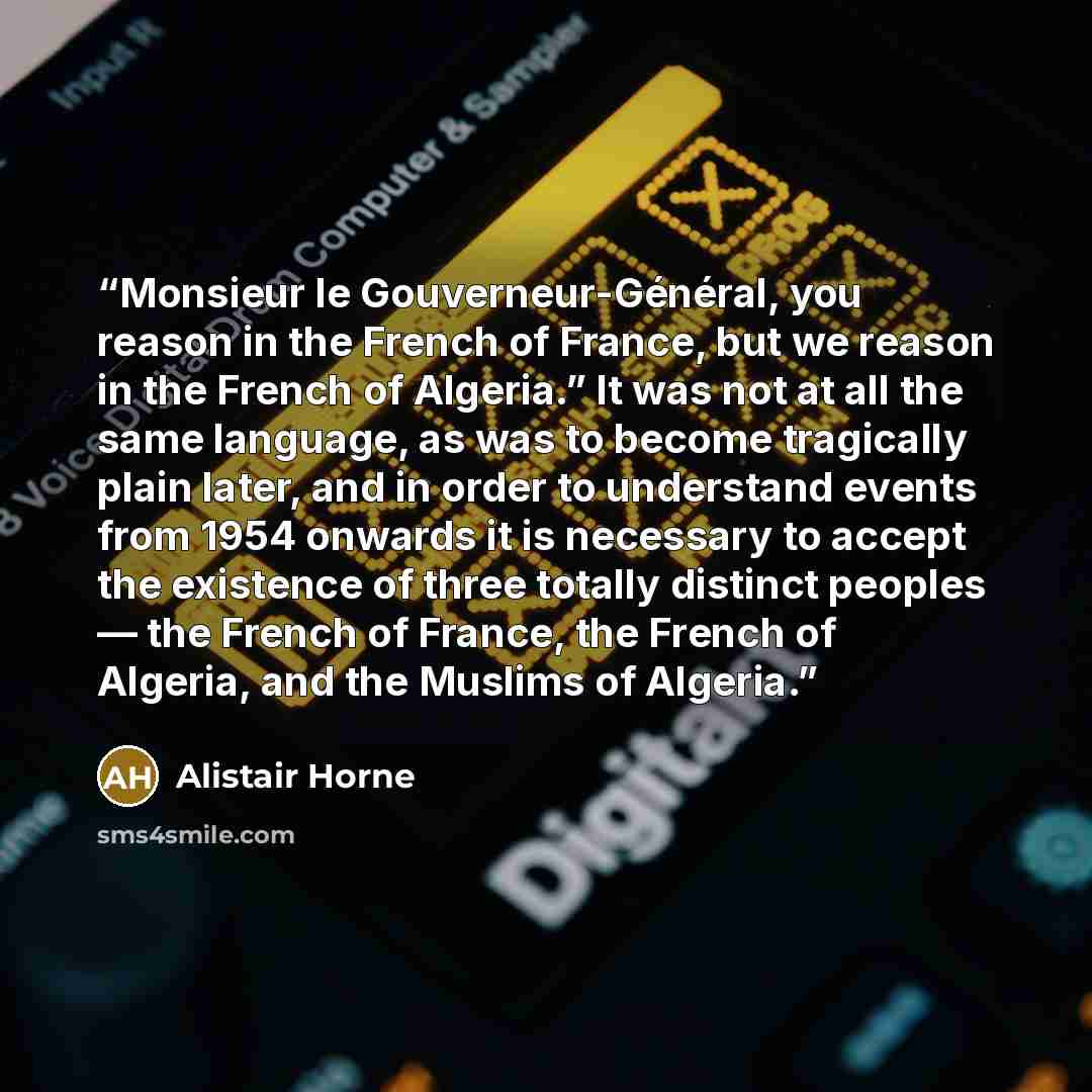 “Monsieur le Gouverneur-Général, you reason in the French of France, but we reason in the French of Algeria.” It was not at all the same language, as was to become tragically plain later, and in order to understand events from 1954 onwards it is necessary to accept the existence of three totally…” quote by Alistair Horne