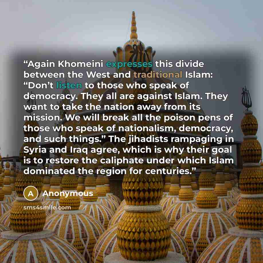 “Again Khomeini expresses this divide between the West and traditional Islam: “Don’t listen to those who speak of democracy. They all are against Islam. They want to take the nation away from its mission. We will break all the poison pens of those who speak of nationalism, democracy, and such…” quote by Anonymous