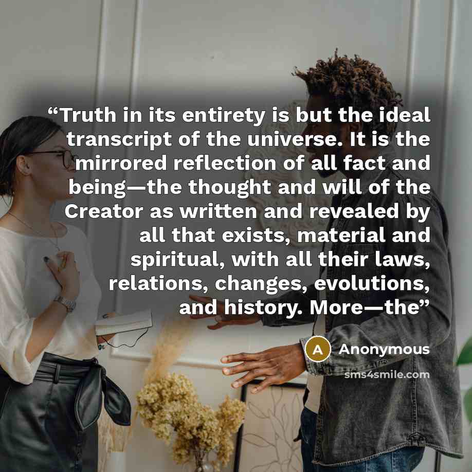 “Truth in its entirety is but the ideal transcript of the universe. It is the mirrored reflection of all fact and being—the thought and will of the Creator as written and revealed by all that exists, material and spiritual, with all their laws, relations, changes, evolutions, and history. More—the” quote by Anonymous