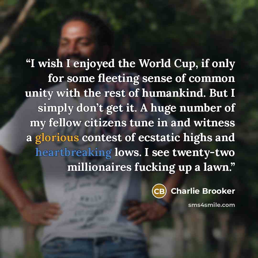 “I wish I enjoyed the World Cup, if only for some fleeting sense of common unity with the rest of humankind. But I simply don’t get it. A huge number of my fellow citizens tune in and witness a glorious contest of ecstatic highs and heartbreaking lows. I see twenty-two millionaires fucking up a lawn.” quote by Charlie Brooker