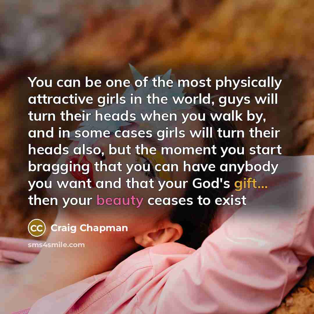 “You can be one of the most physically attractive girls in the world, guys will turn their heads when you walk by, and in some cases girls will turn their heads also, but the moment you start bragging that you can have anybody you want and that your God's gift... then your beauty ceases to exist” quote by Craig Chapman