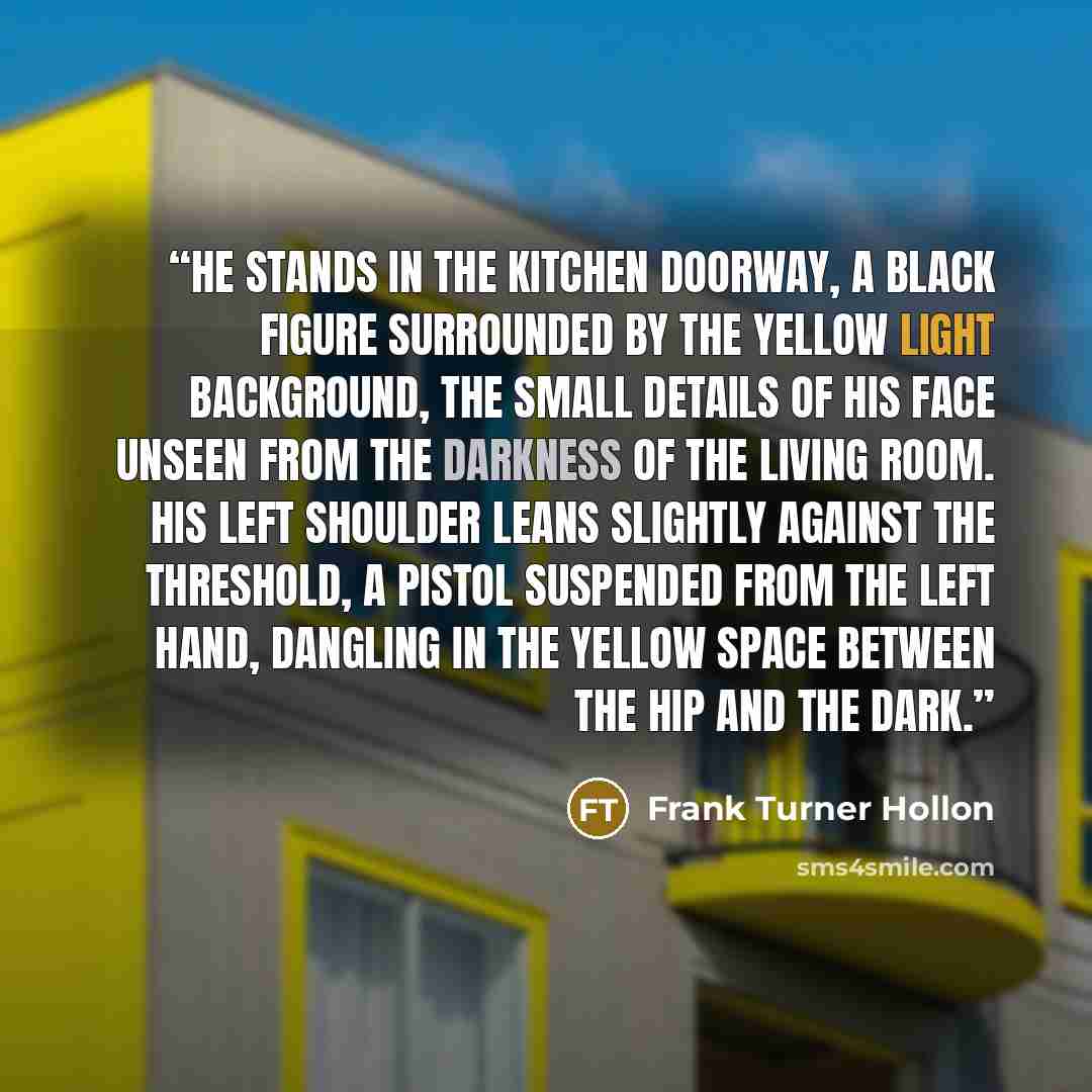 “He stands in the kitchen doorway, a black figure surrounded by the yellow light background, the small details of his face unseen from the darkness of the living room. His left shoulder leans slightly against the threshold, a pistol suspended from the left hand, dangling in the yellow space between…” quote by Frank Turner Hollon