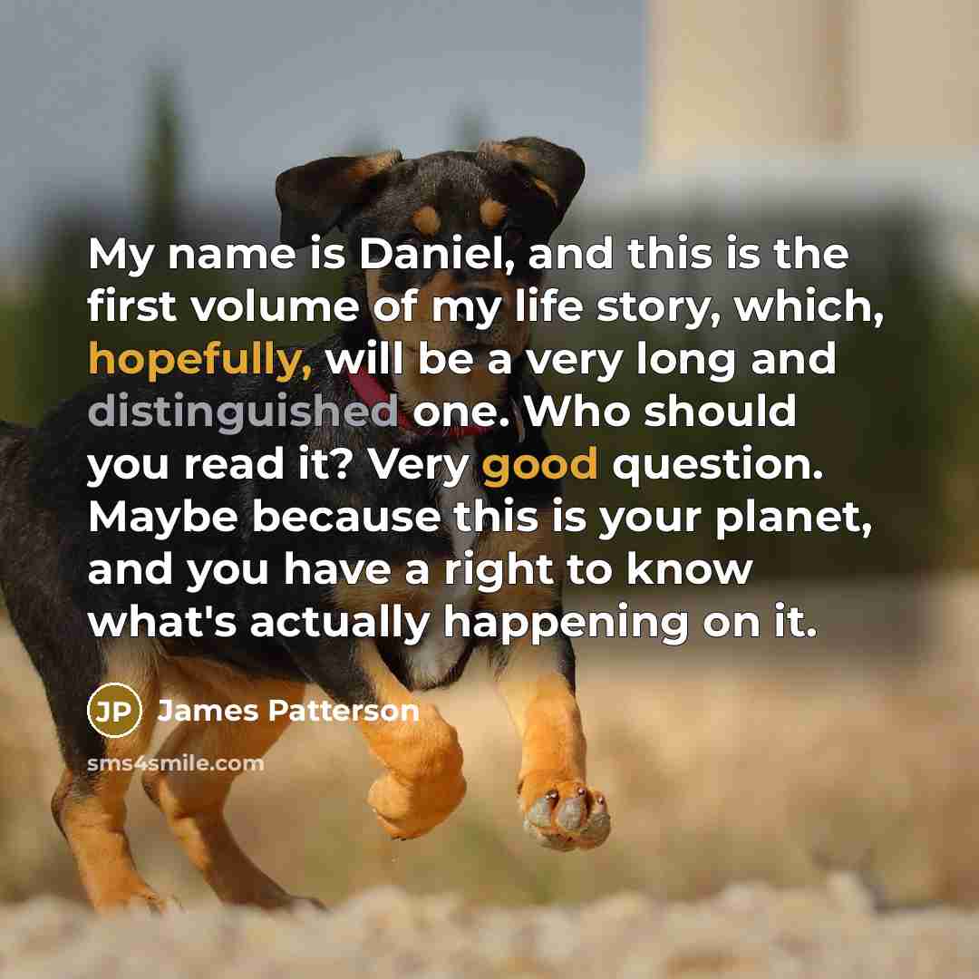 “My name is Daniel, and this is the first volume of my life story, which, hopefully, will be a very long and distinguished one. Who should you read it? Very good question. Maybe because this is your planet, and you have a right to know what's actually happening on it.” quote by James Patterson