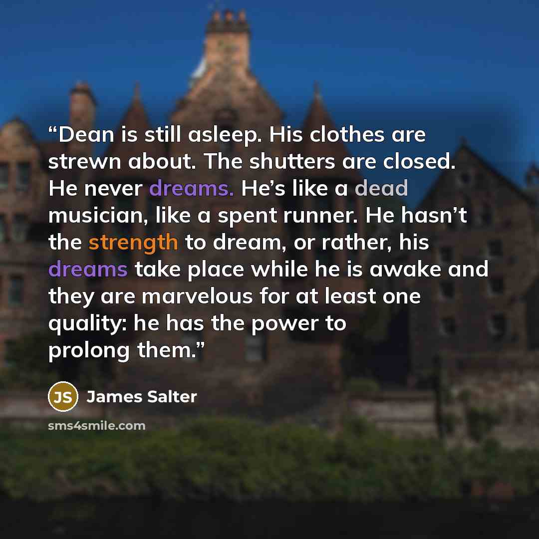 “Dean is still asleep. His clothes are strewn about. The shutters are closed. He never dreams. He’s like a dead musician, like a spent runner. He hasn’t the strength to dream, or rather, his dreams take place while he is awake and they are marvelous for at least one quality: he has the power to…” quote by James Salter