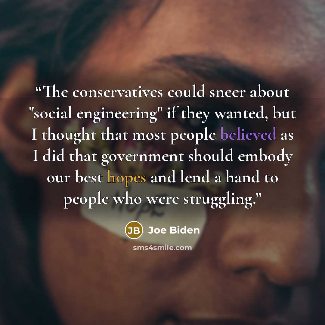 “The conservatives could sneer about "social engineering" if they wanted, but I thought that most people believed as I did that government should embody our best hopes and lend a hand to people who were struggling.” quote by Joe Biden