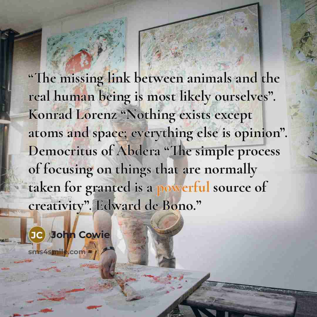 “The missing link between animals and the real human being is most likely ourselves”. Konrad Lorenz “Nothing exists except atoms and space; everything else is opinion”. Democritus of Abdera “The simple process of focusing on things that are normally taken for granted is a powerful source of…” quote by John Cowie