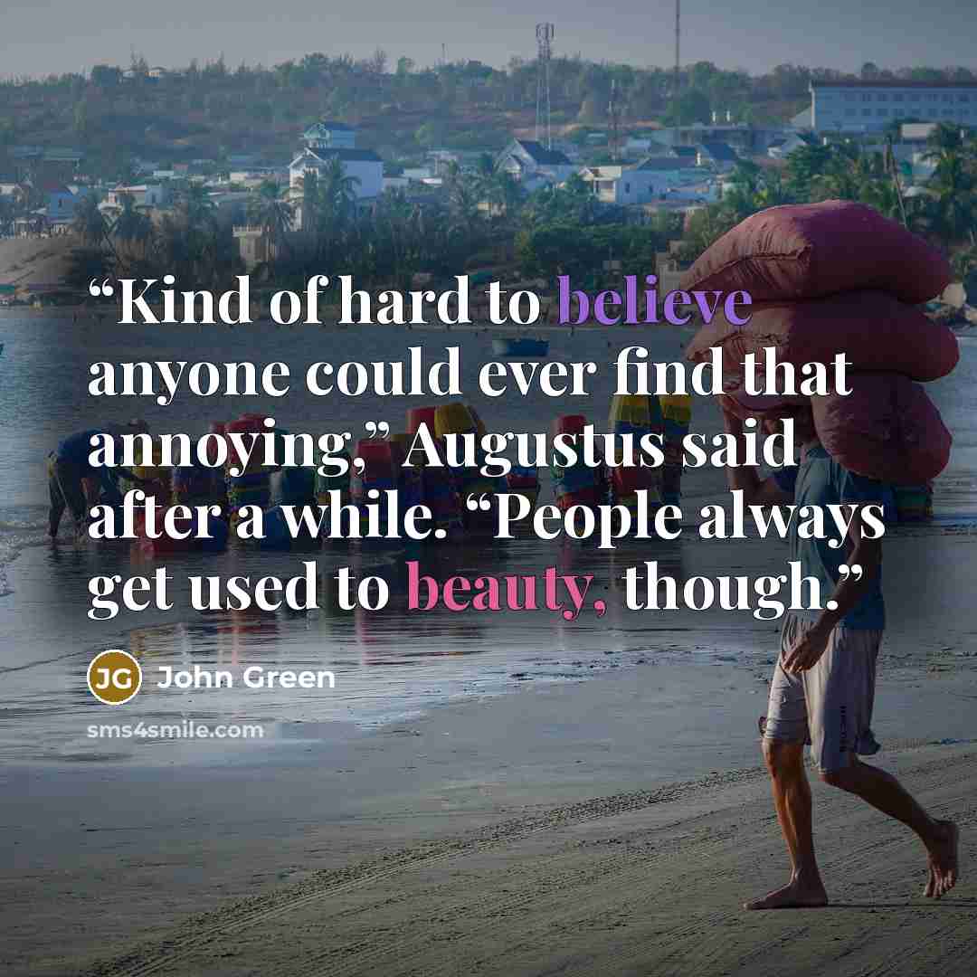 “Kind of hard to believe anyone could ever find that annoying,” Augustus said after a while. “People always get used to beauty, though.” quote by John Green