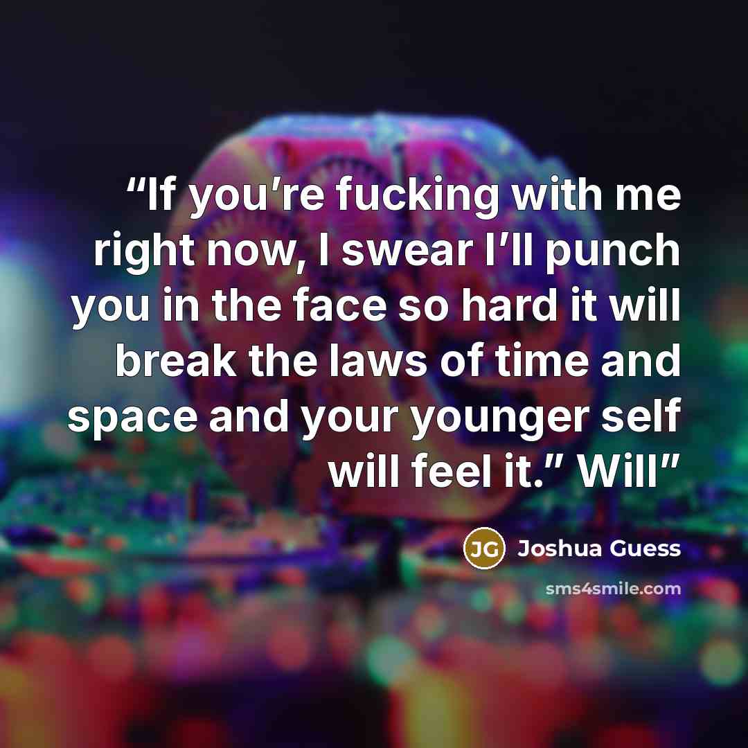 “If you’re fucking with me right now, I swear I’ll punch you in the face so hard it will break the laws of time and space and your younger self will feel it.” Will” quote by Joshua Guess