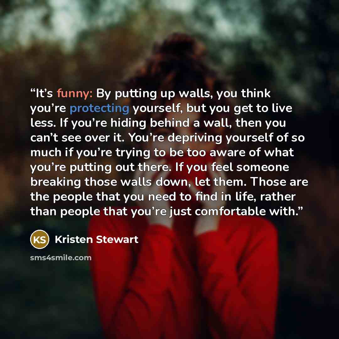“It’s funny: By putting up walls, you think you’re protecting yourself, but you get to live less. If you’re hiding behind a wall, then you can’t see over it. You’re depriving yourself of so much if you’re trying to be too aware of what you’re putting out there. If you feel someone breaking those…” quote by Kristen Stewart