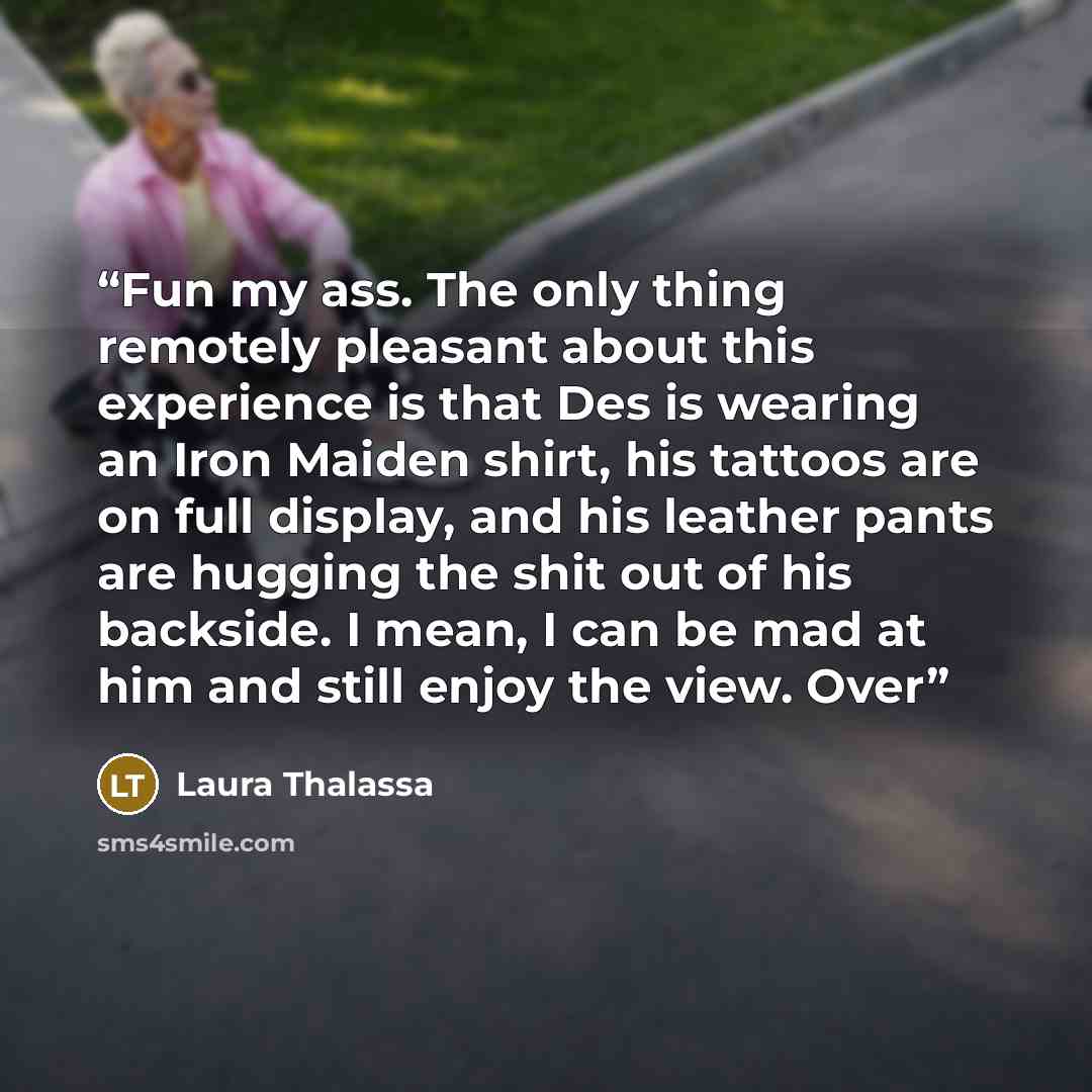 “Fun my ass. The only thing remotely pleasant about this experience is that Des is wearing an Iron Maiden shirt, his tattoos are on full display, and his leather pants are hugging the shit out of his backside. I mean, I can be mad at him and still enjoy the view. Over” quote by Laura Thalassa