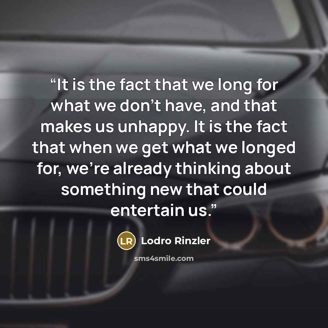 “It is the fact that we long for what we don’t have, and that makes us unhappy. It is the fact that when we get what we longed for, we’re already thinking about something new that could entertain us.” quote by Lodro Rinzler