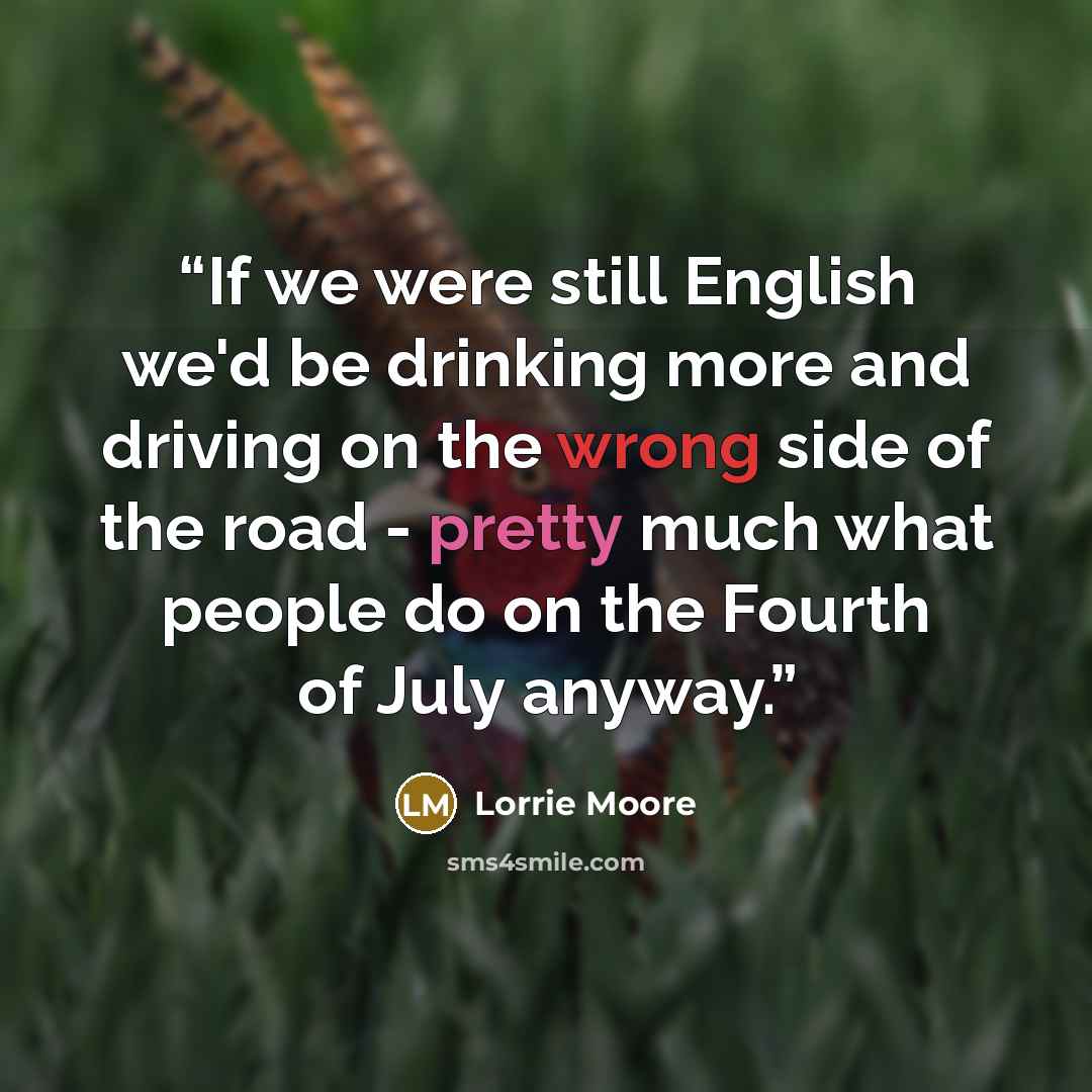 “If we were still English we'd be drinking more and driving on the wrong side of the road - pretty much what people do on the Fourth of July anyway.” quote by Lorrie Moore