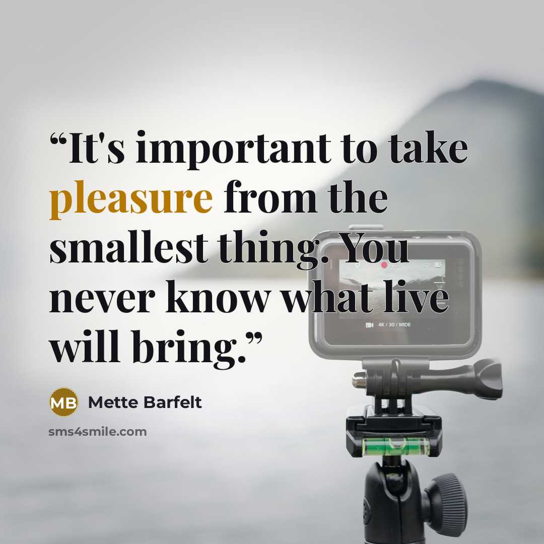 “It's important to take pleasure from the smallest thing. You never know what live will bring.” quote by Mette Barfelt