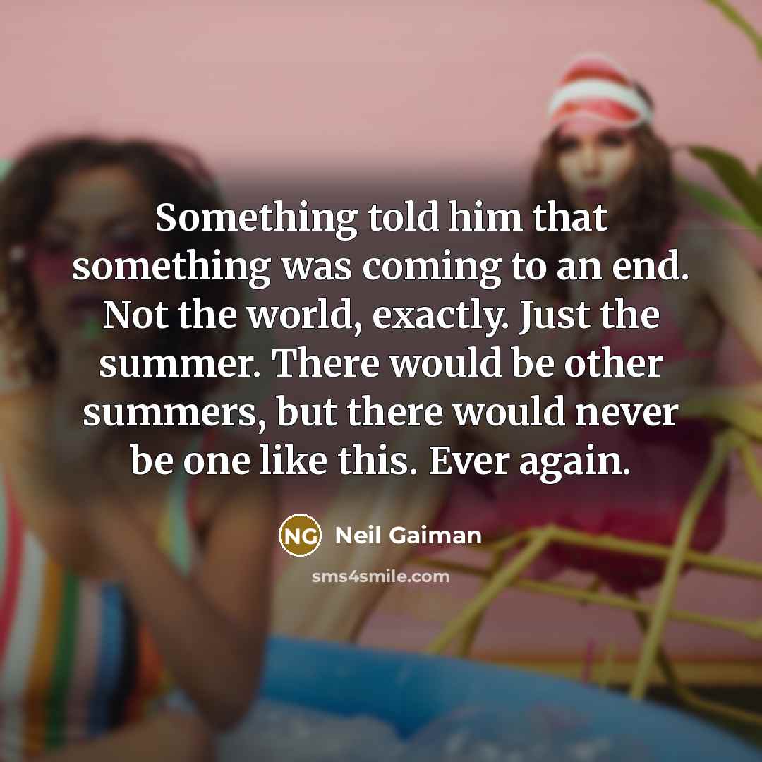 “Something told him that something was coming to an end. Not the world, exactly. Just the summer. There would be other summers, but there would never be one like this. Ever again.” quote by Neil Gaiman