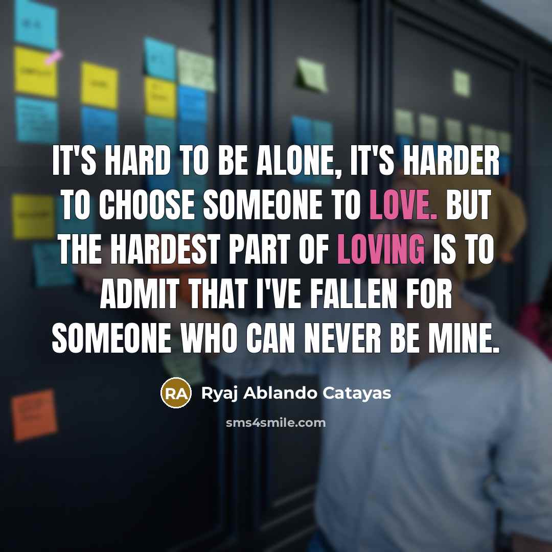 “It's hard to be alone, It's harder to choose someone to love. But the hardest part of loving is to admit that i've fallen for someone who can never be mine.” quote by Ryaj Ablando Catayas