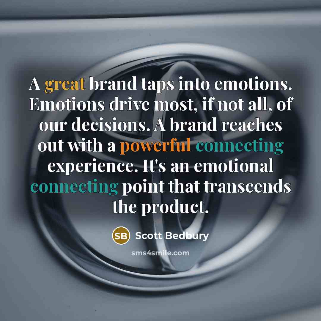 “A great brand taps into emotions. Emotions drive most, if not all, of our decisions. A brand reaches out with a powerful connecting experience. It's an emotional connecting point that transcends the product.” quote by Scott Bedbury